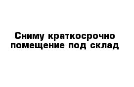 Сниму краткосрочно помещение под склад